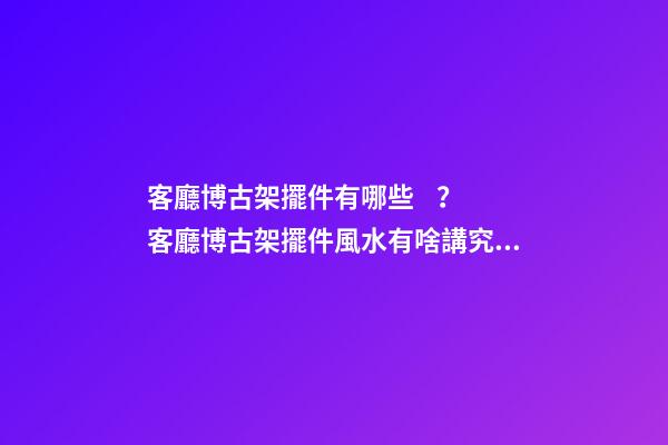客廳博古架擺件有哪些？客廳博古架擺件風水有啥講究？
